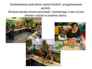 Zerówkowicze pod okiem swoich bliskich przygotowywali
posiłek.
Wszyscy bardzo mocno pracowali, rozmawiając o tym co jest
zdrowe i ważne w żywieniu dzieci.

 