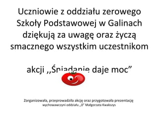 Uczniowie z oddziału zerowego
Szkoły Podstawowej w Galinach
dziękują za uwagę oraz życzą
smacznego wszystkim uczestnikom
akcji ,,Śniadanie daje moc”
Zorganizowała, przeprowadziła akcję oraz przygotowała prezentację
wychowawczyni oddziału ,,0” Małgorzata Kwakszys

 