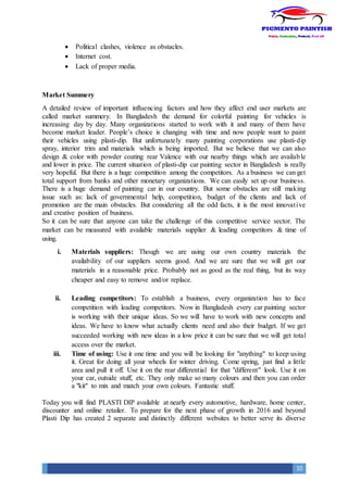 10
 Political clashes, violence as obstacles.
 Internet cost.
 Lack of proper media.
Market Summery
A detailed review of important influencing factors and how they affect end user markets are
called market summery. In Bangladesh the demand for colorful painting for vehicles is
increasing day by day. Many organizations started to work with it and many of them have
become market leader. People’s choice is changing with time and now people want to paint
their vehicles using plasti-dip. But unfortunately many painting corporations use plasti-dip
spray, interior trim and materials which is being imported. But we believe that we can also
design & color with powder coating rear Valence with our nearby things which are available
and lower in price. The current situation of plasti-dip car painting sector in Bangladesh is really
very hopeful. But there is a huge competition among the competitors. As a business we can get
total support from banks and other monetary organizations. We can easily set up our business.
There is a huge demand of painting car in our country. But some obstacles are still making
issue such as: lack of governmental help, competition, budget of the clients and lack of
promotion are the main obstacles. But considering all the odd facts, it is the most innovative
and creative position of business.
So it can be sure that anyone can take the challenge of this competitive service sector. The
market can be measured with available materials supplier & leading competitors & time of
using.
i. Materials suppliers: Though we are using our own country materials the
availability of our suppliers seems good. And we are sure that we will get our
materials in a reasonable price. Probably not as good as the real thing, but its way
cheaper and easy to remove and/or replace.
ii. Leading competitors: To establish a business, every organization has to face
competition with leading competitors. Now in Bangladesh every car painting sector
is working with their unique ideas. So we will have to work with new concepts and
ideas. We have to know what actually clients need and also their budget. If we get
succeeded working with new ideas in a low price it can be sure that we will get total
access over the market.
iii. Time of using: Use it one time and you will be looking for "anything" to keep using
it. Great for doing all your wheels for winter driving. Come spring, just find a little
area and pull it off. Use it on the rear differential for that "different" look. Use it on
your car, outside stuff, etc. They only make so many colours and then you can order
a "kit" to mix and match your own colours. Fantastic stuff.
Today you will find PLASTI DIP available at nearly every automotive, hardware, home center,
discounter and online retailer. To prepare for the next phase of growth in 2016 and beyond
Plasti Dip has created 2 separate and distinctly different websites to better serve its diverse
 