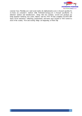 11
customer base. Plastidip.com (and social media site dipheadsunite.com) is focused specifically
on home use consumer’s markets while PerfomixCoatings.com is focused specifically on
industrial markets and manufacturers. Along with new websites, several new products are
being launched including new colors, finishes and low VOC 50 state compliant PLASTI DIP
Spray 50 for automotive refinishing professionals and home users located in VOC restrictive
areas of the country. New and exciting things are happening at Plasti Dip.
 