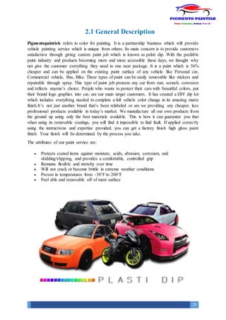 13
2.1 General Description
Pigmentopaintish refers to color for painting. It is a partnership business which will provide
vehicle painting service which is unique from others. Its main concern is to provide customers
satisfaction through giving custom paint job which is known as palsti dip. With the peelable
paint industry and products becoming more and more accessible these days, we thought why
not give the customer everything they need in one neat package. It is a paint which is 56%
cheaper and can be applied on the existing paint surface of any vehicle like Personal car,
Commercial vehicle, Bus, Bike. These types of paint can be easily removable like stickers and
repairable through spray. This type of paint job protects any car from rust, scratch, corrosion
and reflects anyone’s choice. People who wants to protect their cars with beautiful colors, put
their brand logo graphics into car, are our main target customers. It has created a DIY dip kit
which includes everything needed to complete a full vehicle color change in its amazing matte
finish.It’s not just another brand that’s been relabeled or are we providing any cheaper, less
professional products available in today’s market. We manufacture all our own products from
the ground up using only the best materials available. This is how it can guarantee you that
when using its removable coatings, you will find it impossible to find fault. If applied correctly
using the instructions and expertise provided, you can get a factory finish high gloss paint
finish. Your finish will be determined by the process you take.
The attributes of our paint service are:
 Protects coated items against moisture, acids, abrasion, corrosion, and
skidding/slipping, and provides a comfortable, controlled grip
 Remains flexible and stretchy over time
 Will not crack or become brittle in extreme weather conditions
 Proven in temperatures from -30°F to 200°F
 Peel able and removable off of most surface
 
