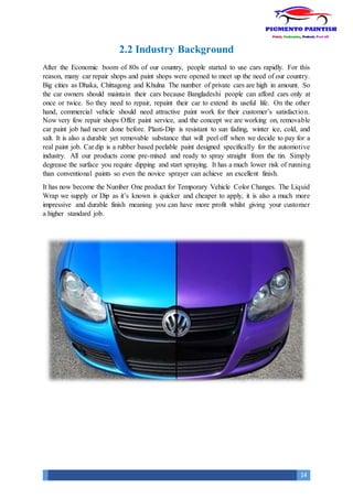 14
2.2 Industry Background
After the Economic boom of 80s of our country, people started to use cars rapidly. For this
reason, many car repair shops and paint shops were opened to meet up the need of our country.
Big cities as Dhaka, Chittagong and Khulna The number of private cars are high in amount. So
the car owners should maintain their cars because Bangladeshi people can afford cars only at
once or twice. So they need to repair, repaint their car to extend its useful life. On the other
hand, commercial vehicle should need attractive paint work for their customer’s satisfaction.
Now very few repair shops Offer paint service, and the concept we are working on, removable
car paint job had never done before. Plasti-Dip is resistant to sun fading, winter ice, cold, and
salt. It is also a durable yet removable substance that will peel off when we decide to pay for a
real paint job. Car dip is a rubber based peelable paint designed specifically for the automotive
industry. All our products come pre-mixed and ready to spray straight from the tin. Simply
degrease the surface you require dipping and start spraying. It has a much lower risk of running
than conventional paints so even the novice sprayer can achieve an excellent finish.
It has now become the Number One product for Temporary Vehicle Color Changes. The Liquid
Wrap we supply or Dip as it’s known is quicker and cheaper to apply, it is also a much more
impressive and durable finish meaning you can have more profit whilst giving your customer
a higher standard job.
 