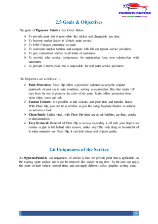 16
2.5 Goals & Objectives
The goals of Pigmento Paintish Are Given Below:
 To provide paint that is removable like sticker and changeable any time.
 To become market leader in Vehicle paint service.
 To Offer Cheaper alternative to paint.
 To overcome market barriers and compete with full car repaint service providers.
 To give customized service to all kinds of customers.
 To provide after service maintenance for maintaining long term relationship with
customers.
 To provide Chrome paint that is impossible for real paint service providers.
The Objectives are as follows: -
 Paint Protection: Plasti Dip offers a protective solution to keep the original
paintwork of your car in mint condition, serving as a protective film that resists UV
rays from the sun to preserve the color of the paint. It also offers protection from
stone chips, snow and salt.
 Custom Colours: It is possible to mix colours, add pearl tints and metallic flakes.
With Plasti Dip, you can be as creative as you like using bespoke finishes to achieve
an individual look.
 Clean finish: Unlike vinyl, with Plasti Dip there are no air bubbles, cut lines, cracks
or discolouration.
 Easy Removal: Removal of Plasti Dip is as easy as pealing it off with your fingers,no
residue or glue is left behind after remove, unlike vinyl.The only thing to be mindful of
is when amateurs use Plasti Dip, it can look cheap and of poor quality.
2.6 Uniqueness of the Service
As PigmentoPaintish, our uniqueness of service is that, we provide paint that is applicable on
the existing paint surface and it can be removed like sticker at any time. So the user can apply
this paint on their vehicle several times and can apply different color, graphics as they want.
 