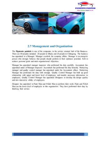 17
2.7 Management and Organization
The Pigmento paintish is one of the companies in the service oriented hub of the Business.
There are 40 peoples included. 20 people in Dhaka and 20 people in Chittagong. The business
has appointed to a Manager. Manager overlook the company affairs. Manager is an energetic
person who strongly believes that people should perform to their optimum potential, both to
achieve personal goals and meet organizational objectives.
Manager has appointed manager inspector who performed his duty carefully. Accountant has
appointed under of Manager Inspector. Accountant has performed his duty honestly. Marketing
manager and quality control manager has appointed under the Accountant officer. Marketing
Manager has performed his duty with strongly. Quality Control Manager has built up good
relationship with upper and lower level of employees and transfer necessary information to
employees. Quality Control Manager has appointed Designers to develop the design quality
and new innovative ability of employees.
Designer has appointed to Paint Man and Polish Man to perform their work. Paint and Polish
Man are the lower level of employees in this organization. They have performed their duty by
finishing their service.
 