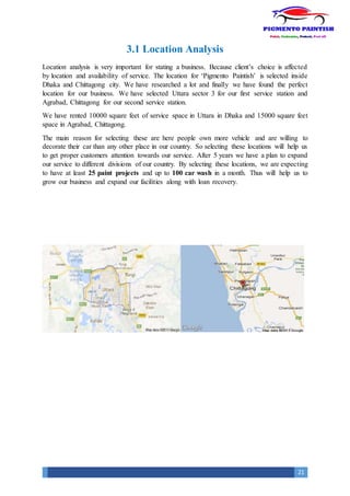 21
3.1 Location Analysis
Location analysis is very important for stating a business. Because client’s choice is affected
by location and availability of service. The location for ‘Pigmento Paintish’ is selected inside
Dhaka and Chittagong city. We have researched a lot and finally we have found the perfect
location for our business. We have selected Uttara sector 3 for our first service station and
Agrabad, Chittagong for our second service station.
We have rented 10000 square feet of service space in Uttara in Dhaka and 15000 square feet
space in Agrabad, Chittagong.
The main reason for selecting these are here people own more vehicle and are willing to
decorate their car than any other place in our country. So selecting these locations will help us
to get proper customers attention towards our service. After 5 years we have a plan to expand
our service to different divisions of our country. By selecting these locations, we are expecting
to have at least 25 paint projects and up to 100 car wash in a month. Thus will help us to
grow our business and expand our facilities along with loan recovery.
 