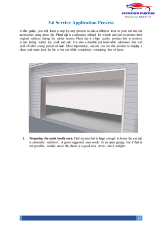 27
3.6 Service Application Process
In this guide, you will learn a step-by-step process to add a different look to your car and car
accessories using plasti dip. Plasti dip is a substance utilized for wheels and cars to protect their
original surfaces during the winter season. Plasti dip is a high quality product that is resistant
to sun fading, winter ice, cold, and salt. It is also a durable yet removable substance that will
peel off after a long period of time. Most importantly, anyone can use this product to display a
clean and matte look for his or her car while completely remaining free of harm.
i. Preparing the paint booth area. Find an area that is large enough to house the car and
is extremely ventilated. A good suggested area would be an open garage, but if that is
not possible, outside under the shade is a good area. Avoid direct sunlight.
 