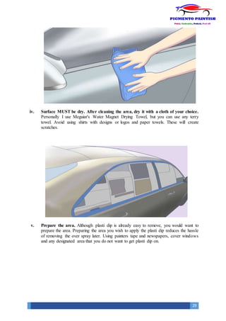 29
iv. Surface MUST be dry. After cleaning the area, dry it with a cloth of your choice.
Personally I use Meguiar's Water Magnet Drying Towel, but you can use any terry
towel. Avoid using shirts with designs or logos and paper towels. These will create
scratches.
v. Prepare the area. Although plasti dip is already easy to remove, you would want to
prepare the area. Preparing the area you wish to apply the plasti dip reduces the hassle
of removing the over spray later. Using painters tape and newspapers, cover windows
and any designated area that you do not want to get plasti dip on.
 