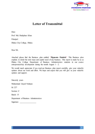3
Letter of Transmittal
Date:
Prof. Md. Shahjahan Khan
Principal
Dhaka City College, Dhaka
Dear Mr.
Attached please find the Business plan entitled “Pigmento Paintish”. This Business plan
explains in detail the total steps and capital need of any business. This report is made by us as
Dhaka City College Department of Business Administration students in our course
entrepreneurship development during the month August 1 – 2.
We would much appreciate if you read our Business plan report carefully, give your valuable
opinion about our work and effort. We hope and expect that you will give us your valuable
opinion and support.
Sincerely yours
Muhammad Zayed Nahiyan
Id: 227
Section: C
Batch: 15
Department of Business Administration
Signeture: _________________
 