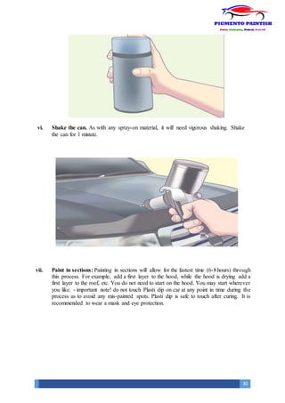 30
vi. Shake the can. As with any spray-on material, it will need vigorous shaking. Shake
the can for 1 minute.
vii. Paint in sections: Painting in sections will allow for the fastest time (6-8hours) through
this process. For example, add a first layer to the hood, while the hood is drying add a
first layer to the roof, etc. You do not need to start on the hood. You may start wherever
you like. - important note! do not touch Plasti dip on car at any point in time during the
process as to avoid any mis-painted spots. Plasti dip is safe to touch after curing. It is
recommended to wear a mask and eye protection.
 