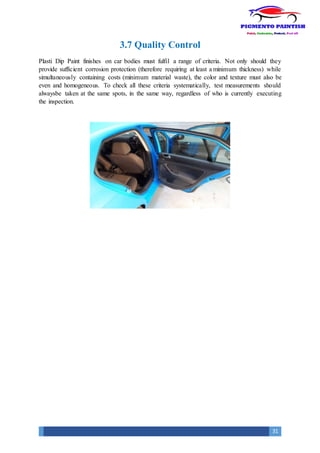 31
3.7 Quality Control
Plasti Dip Paint finishes on car bodies must fulfil a range of criteria. Not only should they
provide sufficient corrosion protection (therefore requiring at least a minimum thickness) while
simultaneously containing costs (minimum material waste), the color and texture must also be
even and homogeneous. To check all these criteria systematically, test measurements should
alwaysbe taken at the same spots, in the same way, regardless of who is currently executing
the inspection.
 
