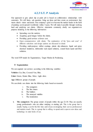 34
4.2.3 S.T. P Analysis
Our approach to give plasti dip at paint job is based on collaboration relationships with
customers. We will listen, ask question, bring up ideas and then create an environment that
meets client’s vision and needs. Our company’s goal is to become the market leader in the field
of painting car & spread it worldwide within 5 years. We will make it possible through working
hard and satisfying our clients. Effective statements commonly clarify our organizations
purpose including in the following information:
 Spreading over the markets.
 Acquiring good images before the clients.
 Providing good services at lower cost.
 Open communication with clients. The explanation of the "pros and cons" of
different selections and design options are discussed in detail.
 Providing multi-purpose rubber coatings, plastic dip enhancers, liquid and spray
electrical insulation, dishwasher rack repair solutions, coated-foam repair and filler
solutions.
The word STP stands for Segmentation, Target Market & Positioning.
 Segmentation:
We can segment our services according to the following variables:
Vehicles: Car, Bus, Covered Van, Bike.
Color: Green, Denim Blue, Silver, Light silver.
Age: Different groups of people.
We can divide our clients into the following kinds based on research:
i. The youngsters
ii. The first timers
iii. The builders
iv. The moneyed middles
v. The trendsetters
i. The youngsters: The group consist of people within the age 22-30. They are usually
young professionals who are either studying or starting job. This is the group that is
usually buying a car for the first time and is keen on designing their car to a professional
and modern touch. This is a group that is willing to spend and is open to new ideas and
technology in outer looks of car.
 