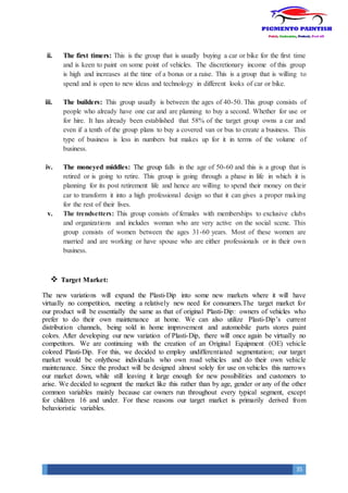 35
ii. The first timers: This is the group that is usually buying a car or bike for the first time
and is keen to paint on some point of vehicles. The discretionary income of this group
is high and increases at the time of a bonus or a raise. This is a group that is willing to
spend and is open to new ideas and technology in different looks of car or bike.
iii. The builders: This group usually is between the ages of 40-50. This group consists of
people who already have one car and are planning to buy a second. Whether for use or
for hire. It has already been established that 58% of the target group owns a car and
even if a tenth of the group plans to buy a covered van or bus to create a business. This
type of business is less in numbers but makes up for it in terms of the volume of
business.
iv. The moneyed middles: The group falls in the age of 50-60 and this is a group that is
retired or is going to retire. This group is going through a phase in life in which it is
planning for its post retirement life and hence are willing to spend their money on their
car to transform it into a high professional design so that it can gives a proper making
for the rest of their lives.
v. The trendsetters: This group consists of females with memberships to exclusive clubs
and organizations and includes woman who are very active on the social scene. This
group consists of women between the ages 31-60 years. Most of these women are
married and are working or have spouse who are either professionals or in their own
business.
 Target Market:
The new variations will expand the Plasti-Dip into some new markets where it will have
virtually no competition, meeting a relatively new need for consumers.The target market for
our product will be essentially the same as that of original Plasti-Dip: owners of vehicles who
prefer to do their own maintenance at home. We can also utilize Plasti-Dip’s current
distribution channels, being sold in home improvement and automobile parts stores paint
colors. After developing our new variation of Plasti-Dip, there will once again be virtually no
competitors. We are continuing with the creation of an Original Equipment (OE) vehicle
colored Plasti-Dip. For this, we decided to employ undifferentiated segmentation; our target
market would be onlythose individuals who own road vehicles and do their own vehicle
maintenance. Since the product will be designed almost solely for use on vehicles this narrows
our market down, while still leaving it large enough for new possibilities and customers to
arise. We decided to segment the market like this rather than by age, gender or any of the other
common variables mainly because car owners run throughout every typical segment, except
for children 16 and under. For these reasons our target market is primarily derived from
behavioristic variables.
 