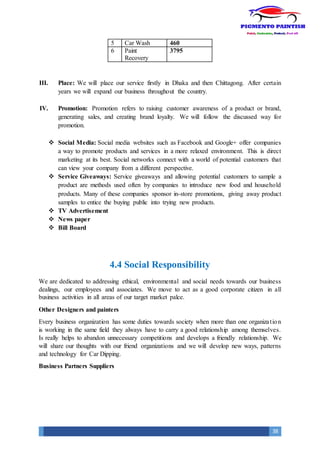 38
5 Car Wash 460
6 Paint
Recovery
3795
III. Place: We will place our service firstly in Dhaka and then Chittagong. After certain
years we will expand our business throughout the country.
IV. Promotion: Promotion refers to raising customer awareness of a product or brand,
generating sales, and creating brand loyalty. We will follow the discussed way for
promotion.
 Social Media: Social media websites such as Facebook and Google+ offer companies
a way to promote products and services in a more relaxed environment. This is direct
marketing at its best. Social networks connect with a world of potential customers that
can view your company from a different perspective.
 Service Giveaways: Service giveaways and allowing potential customers to sample a
product are methods used often by companies to introduce new food and household
products. Many of these companies sponsor in-store promotions, giving away product
samples to entice the buying public into trying new products.
 TV Advertisement
 News paper
 Bill Board
4.4 Social Responsibility
We are dedicated to addressing ethical, environmental and social needs towards our business
dealings, our employees and associates. We move to act as a good corporate citizen in all
business activities in all areas of our target market palce.
Other Designers and painters
Every business organization has some duties towards society when more than one organization
is working in the same field they always have to carry a good relationship among themselves.
Is really helps to abandon unnecessary competitions and develops a friendly relationship. We
will share our thoughts with our friend organizations and we will develop new ways, patterns
and technology for Car Dipping.
Business Partners Suppliers
 