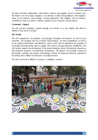 39
We aim to develop relationships with business partners and suppliers based on mutual trust.
We believe one of our major strengths is our intention to build Strong alliances with suppliers.
Many of our contracts come through a strong relationship with suppliers and our partners’
contributions help us to deliver solutions required by our customers and the market.
Community Support
We will provide community support through our website. It is very helpful and effective
method to stay closer to people.
Our People
We will communicate our principles and strategies throughout the business as well as to our
customers. We recognize that as a Creative based business, we must communicate as well as
to our people both formally and informally and we know that by unleashing the potential of
our people and empowering them to engage will result in securing long-term profitability. We
will actively support the development of our people including formal development discussions
and structured programs of professional development. All support of our people is based on
the transfer, exchange and creation of knowledge towards our corporate objectives and thus be
the driving force behind our innovation and improvements.
We will do artwork in different occasions, to enlighten ourselves.
 