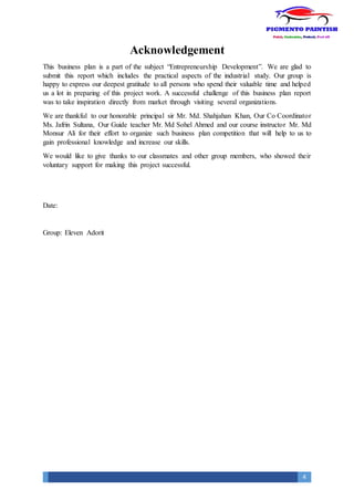 4
Acknowledgement
This business plan is a part of the subject “Entrepreneurship Development”. We are glad to
submit this report which includes the practical aspects of the industrial study. Our group is
happy to express our deepest gratitude to all persons who spend their valuable time and helped
us a lot in preparing of this project work. A successful challenge of this business plan report
was to take inspiration directly from market through visiting several organizations.
We are thankful to our honorable principal sir Mr. Md. Shahjahan Khan, Our Co Coordinator
Ms. Jafrin Sultana, Our Guide teacher Mr. Md Sohel Ahmed and our course instructor Mr. Md
Monsur Ali for their effort to organize such business plan competition that will help to us to
gain professional knowledge and increase our skills.
We would like to give thanks to our classmates and other group members, who showed their
voluntary support for making this project successful.
Date:
Group: Eleven Adorit
 