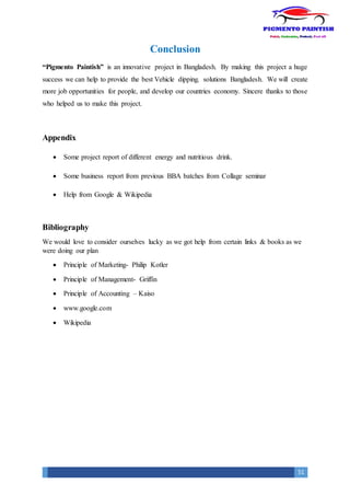 51
Conclusion
“Pigmento Paintish” is an innovative project in Bangladesh. By making this project a huge
success we can help to provide the best Vehicle dipping. solutions Bangladesh. We will create
more job opportunities for people, and develop our countries economy. Sincere thanks to those
who helped us to make this project.
Appendix
 Some project report of different energy and nutritious drink.
 Some business report from previous BBA batches from Collage seminar
 Help from Google & Wikipedia
Bibliography
We would love to consider ourselves lucky as we got help from certain links & books as we
were doing our plan
 Principle of Marketing- Philip Kotler
 Principle of Management- Griffin
 Principle of Accounting – Kaiso
 www.google.com
 Wikipedia
 