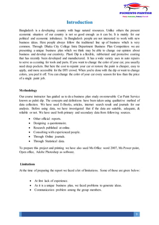 9
Introduction
Bangladesh is a developing country with huge natural resources. Unlike others the present
economic situation of our country is not so good enough as it can be. It is mainly for our
political and economic imbalance. In Bangladesh people are not interested to work with new
business ideas. Here people always follow the traditional line up of business which is very
common. Through Dhaka City College Intra Department Business Plan Competition we are
presenting a unique business plan which we think may be able to change our opinion about
business and develop our creativity. Plasti Dip is a flexible, rubberized and protective coating
that has recently been developed and manufactured. It has a wide variety uses in auto repairs
to serve as a coating for tools and parts. If you want to change the color of your car, you usually
need deep pockets. But here the cost to repaint your car or restore the paint is cheaper, easy to
apply, and more accessible for the DIY crowd. When you're done with the dip or want to change
colors, you peel it off. You can change the color of your car every season for less than the price
of a single paint job.
Methodology
Our course instructor has guided us to do a business plan study on removable Car Paint Service
known as palsti dip. The concepts and definitions have been taken using qualitative method of
data collection. We have used E-Books, articles, internet search result and journals for our
analysis. Before using data, we have investigated that if the data are suitable, adequate, &
reliable or not. We have used both primary and secondary data from following sources.
 Other official reports.
 Designing a questionnaire.
 Research published at online.
 Consulting with experienced people.
 Through Online journals.
 Through Statistical data.
To prepare this project and printing we have also used Ms Office word 2007, Ms Power point,
Open office, Adobe Photoshop as software.
Limitations
At the time of preparing the report we faced a lot of limitations. Some of those are given below:
 At first lack of experience.
 As it is a unique business plan, we faced problems to generate ideas.
 Communication problem among the group members.
 