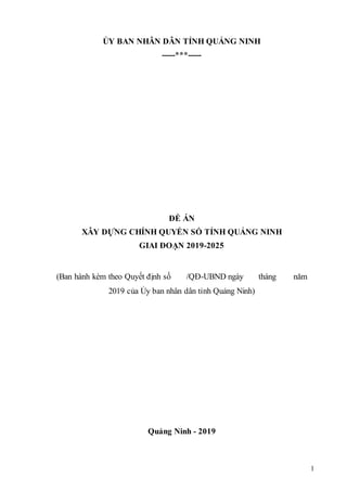 1
ỦY BAN NHÂN DÂN TỈNH QUẢNG NINH
-----***-----
ĐỀ ÁN
XÂY DỰNG CHÍNH QUYỀN SỐ TỈNH QUẢNG NINH
GIAI ĐOẠN 2019-2025
(Ban hành kèm theo Quyết định số /QĐ-UBND ngày tháng năm
2019 của Ủy ban nhân dân tỉnh Quảng Ninh)
Quảng Ninh - 2019
 