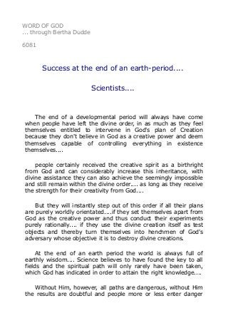 WORD OF GOD 
... through Bertha Dudde 
6081 
Success at the end of an earth-period.... 
Scientists.... 
The end of a developmental period will always have come 
when people have left the divine order, in as much as they feel 
themselves entitled to intervene in God's plan of Creation 
because they don't believe in God as a creative power and deem 
themselves capable of controlling everything in existence 
themselves.... 
people certainly received the creative spirit as a birthright 
from God and can considerably increase this inheritance, with 
divine assistance they can also achieve the seemingly impossible 
and still remain within the divine order.... as long as they receive 
the strength for their creativity from God.... 
But they will instantly step out of this order if all their plans 
are purely worldly orientated....if they set themselves apart from 
God as the creative power and thus conduct their experiments 
purely rationally.... if they use the divine creation itself as test 
objects and thereby turn themselves into henchmen of God's 
adversary whose objective it is to destroy divine creations. 
At the end of an earth period the world is always full of 
earthly wisdom.... Science believes to have found the key to all 
fields and the spiritual path will only rarely have been taken, 
which God has indicated in order to attain the right knowledge.... 
Without Him, however, all paths are dangerous, without Him 
the results are doubtful and people more or less enter danger 
 