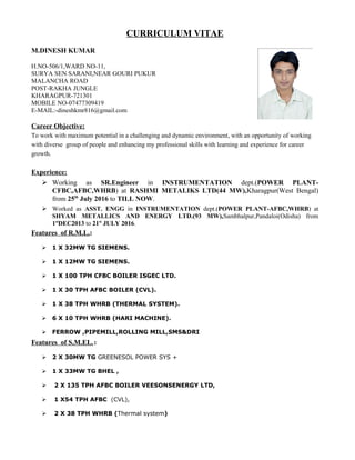 CURRICULUM VITAE
M.DINESH KUMAR
H.NO-506/1,WARD NO-11,
SURYA SEN SARANI,NEAR GOURI PUKUR
MALANCHA ROAD
POST-RAKHA JUNGLE
KHARAGPUR-721301
MOBILE NO-07477309419
E-MAIL:-dineshkmr816@gmail.com
Career Objective:
To work with maximum potential in a challenging and dynamic environment, with an opportunity of working
with diverse group of people and enhancing my professional skills with learning and experience for career
growth.
Experience:
 Working as SR.Engineer in INSTRUMENTATION dept.(POWER PLANT-
CFBC,AFBC,WHRB) at RASHMI METALIKS LTD(44 MW),Kharagpur(West Bengal)
from 25th
July 2016 to TILL NOW.
 Worked as ASST. ENGG in INSTRUMENTATION dept.(POWER PLANT-AFBC,WHRB) at
SHYAM METALLICS AND ENERGY LTD.(93 MW),Sambhalpur,Pandaloi(Odisha) from
1st
DEC2013 to 21st
JULY 2016.
Features of R.M.L.:
 1 X 32MW TG SIEMENS.
 1 X 12MW TG SIEMENS.
 1 X 100 TPH CFBC BOILER ISGEC LTD.
 1 X 30 TPH AFBC BOILER (CVL).
 1 X 38 TPH WHRB (THERMAL SYSTEM).
 6 X 10 TPH WHRB (HARI MACHINE).
 FERROW ,PIPEMILL,ROLLING MILL,SMS&DRI
Features of S.M.EL.:
 2 X 30MW TG GREENESOL POWER SYS +
 1 X 33MW TG BHEL ,
 2 X 135 TPH AFBC BOILER VEESONSENERGY LTD,
 1 X54 TPH AFBC (CVL),
 2 X 38 TPH WHRB (Thermal system)
 