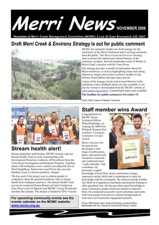 Merri NewsNOVEMBER 2008
Newsletter of Merri Creek Management Committee (MCMC) 2 Lee St East Brunswick VIC 3057
Draft Merri Creek & Environs Strategy is out for public comment
MCMC has released a bright new draft strategy for the
waterways of the Merri Catchment and is inviting comments
from the public. The Merri Creek and Environs Strategy
aims to protect the natural and cultural features of the
waterway corridors, from the headwaters north of Wallan to
Merri Creek’s junction with the Yarra River.
The strategy provides a wealth of information about the
Merri waterways, as well as highlighting issues and setting
objectives, targets and actions to achieve healthy living
streams, fauna habitat and open space havens.
Copies of the strategy can be read at most libraries in the
catchment, where feedback sheets are also available. It can
also be viewed or downloaded from the MCMC website at
www.mcmc.org.au/mces Limited hard copies also available.
The deadline for public comment is November 15.
Photo: Merri Creek at Galada Tamboore.
Stream health alert!
During September and October, MCMC formed a special
Stream Health Team to work in partnership with
Environment Protection Authority (EPA) officers from the
Yarra River Investigation and Response Program. Together,
almost 100 workplaces were visited in an industrial area in
West Heidelberg. Stormwater runoff from this area into
Darebin Creek is a known pollution ‘hotspot’.
The key goal of the project was to educate people in
workplaces about the potential pollution risks to stream
health from workplace practices. The Stream Health Team
(pictured) comprised Karen Borton and Julia Vanderood
from Waterwatch in Banyule and MCMC’s Greg Woodward
and Jane Bevelander. The project is funded by EPA Victoria.
For upcoming community events see the
events calendar on the MCMC website:
www.mcmc.org.au.
Staff member wins Award
Congratulations to
MCMC Senior
Technical Officer,
Brian Bainbridge, on
winning the 2008 Port
Phillip & Western Port
Landcare ‘Caring for
Community Groups’
Award.
Brian’s success was
because he has
developed a wide
range of publications,
plans, educational and
interpretive materials
and conducted many
“walks and talks” and
workshops. He
possesses a superb
knowledge of local flora, fauna, restoration ecology,
impressive artistic skills and a commitment to share his
knowledge with the community. He rediscovered the Golden
Sun Moth in Craigieburn Grasslands and inspired findings at
other grassland sites. He has provided expert knowledge to
many community groups which has helped to empower
them. He conducted successful weed workshops and works
with local groups from diverse cultural backgrounds on
innovative environmental engagement projects.
Photo: Well known actor, Kerrie Armstrong, presents Brian
Bainbridge with his ‘Caring for Community Groups’ Award.
 