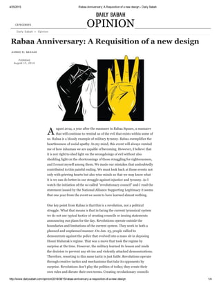 4/25/2015 Rabaa Anniversary: A Requisition of a new design ­ Daily Sabah
http://www.dailysabah.com/opinion/2014/08/15/rabaa­anniversary­a­requisition­of­a­new­design 1/4
Daily Sabah > Opinion
AHMAD EL NASHAR
Published
August 15, 2014
A ugust 2014, a year after the massacre in Rabaa Square, a massacre
that will continue to remind us of the evil that exists within some of
us. Rabaa is a bloody example of military tyranny. Rabaa exemplifies the
heartlessness of social apathy. In my mind, this event will always remind
me of how inhuman we are capable of becoming. However, I believe that
it is not right to shed light on the wrongdoings of evil without also
shedding light on the shortcomings of those struggling for righteousness,
and I count myself among them. We made our mistakes that undoubtedly
contributed to this painful ending. We must look back at those events not
only with grieving hearts but also wise minds so that we may know what
it is we can do better in our struggle against injustice and tyranny. As I
watch the initiation of the so­called "revolutionary council" and I read the
statement issued by the National Alliance Supporting Legitimacy it seems
that one year from the event we seem to have learned almost nothing.
One key point from Rabaa is that this is a revolution, not a political
struggle. What that means is that in facing the current tyrannical system
we do not use typical tactics of creating councils or issuing statements
announcing our plans for the day. Revolutions operate outside the
boundaries and limitations of the current system. They work in both a
planned and unplanned manner. On Jan. 25, people rallied to
demonstrate against the police that evolved into a mass sit­in deposing
Hosni Mubarak's regime. That was a move that took the regime by
surprise at the time. However, the military learned its lesson and made
the decision to prevent any sit­ins and violently attacked demonstrations.
Therefore, resorting to this same tactic is just futile. Revolutions operate
through creative tactics and mechanisms that take its opponents by
surprise. Revolutions don't play the politics of today; they create their
own rules and dictate their own terms. Creating revolutionary councils
Rabaa Anniversary: A Requisition of a new design
OPINIONCATEGORIES
 