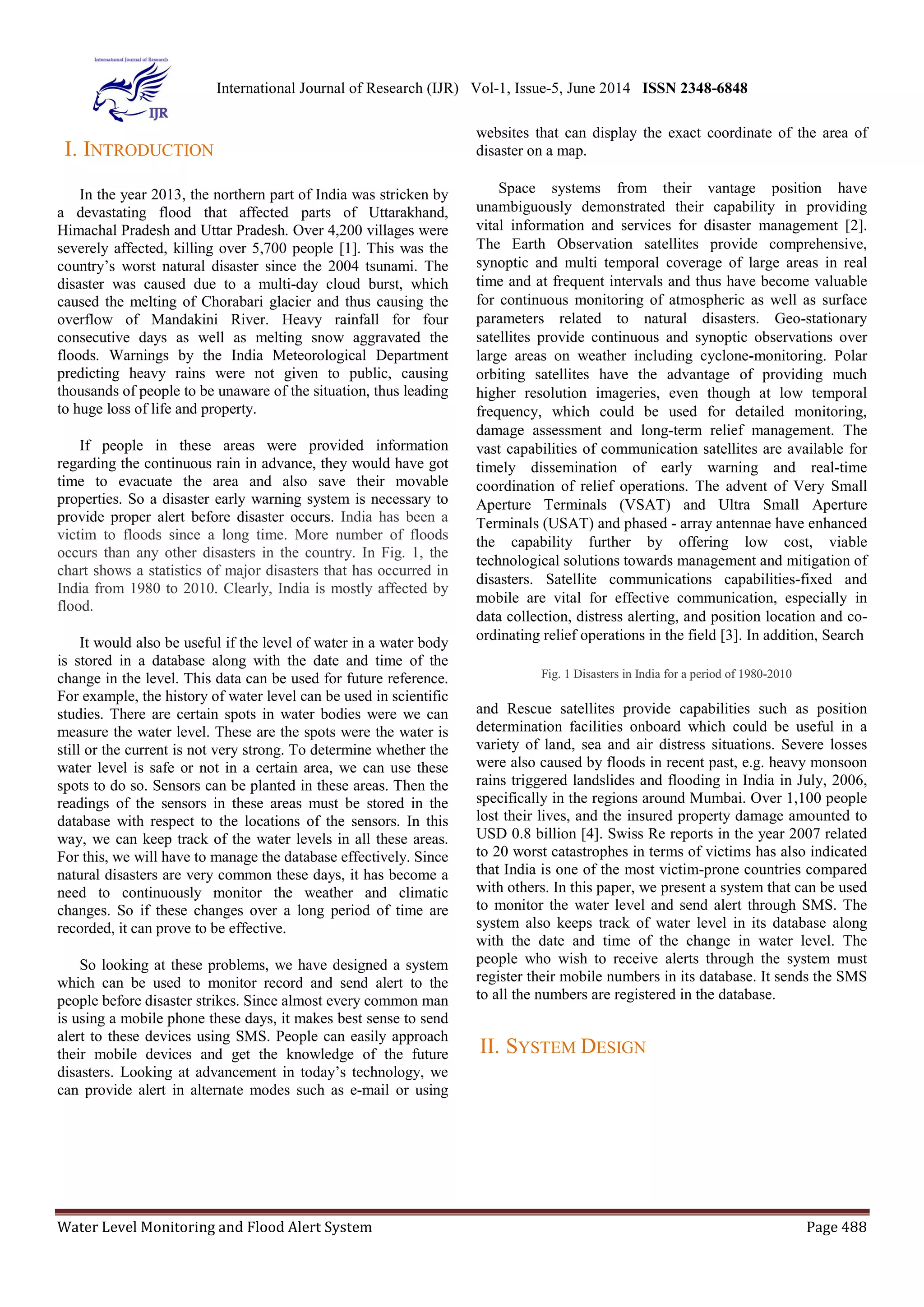 International Journal of Research (IJR) Vol-1, Issue-5, June 2014 ISSN 2348-6848 
I. INTRODUCTION 
In the year 2013, the northern part of India was stricken by 
a devastating flood that affected parts of Uttarakhand, 
Himachal Pradesh and Uttar Pradesh. Over 4,200 villages were 
severely affected, killing over 5,700 people [1]. This was the 
country’s worst natural disaster since the 2004 tsunami. The 
disaster was caused due to a multi-day cloud burst, which 
caused the melting of Chorabari glacier and thus causing the 
overflow of Mandakini River. Heavy rainfall for four 
consecutive days as well as melting snow aggravated the 
floods. Warnings by the India Meteorological Department 
predicting heavy rains were not given to public, causing 
thousands of people to be unaware of the situation, thus leading 
to huge loss of life and property. 
If people in these areas were provided information 
regarding the continuous rain in advance, they would have got 
time to evacuate the area and also save their movable 
properties. So a disaster early warning system is necessary to 
provide proper alert before disaster occurs. India has been a 
victim to floods since a long time. More number of floods 
occurs than any other disasters in the country. In Fig. 1, the 
chart shows a statistics of major disasters that has occurred in 
India from 1980 to 2010. Clearly, India is mostly affected by 
flood. 
It would also be useful if the level of water in a water body 
is stored in a database along with the date and time of the 
change in the level. This data can be used for future reference. 
For example, the history of water level can be used in scientific 
studies. There are certain spots in water bodies were we can 
measure the water level. These are the spots were the water is 
still or the current is not very strong. To determine whether the 
water level is safe or not in a certain area, we can use these 
spots to do so. Sensors can be planted in these areas. Then the 
readings of the sensors in these areas must be stored in the 
database with respect to the locations of the sensors. In this 
way, we can keep track of the water levels in all these areas. 
For this, we will have to manage the database effectively. Since 
natural disasters are very common these days, it has become a 
need to continuously monitor the weather and climatic 
changes. So if these changes over a long period of time are 
recorded, it can prove to be effective. 
So looking at these problems, we have designed a system 
which can be used to monitor record and send alert to the 
people before disaster strikes. Since almost every common man 
is using a mobile phone these days, it makes best sense to send 
alert to these devices using SMS. People can easily approach 
their mobile devices and get the knowledge of the future 
disasters. Looking at advancement in today’s technology, we 
can provide alert in alternate modes such as e-mail or using 
websites that can display the exact coordinate of the area of 
disaster on a map. 
Space systems from their vantage position have 
unambiguously demonstrated their capability in providing 
vital information and services for disaster management [2]. 
The Earth Observation satellites provide comprehensive, 
synoptic and multi temporal coverage of large areas in real 
time and at frequent intervals and thus have become valuable 
for continuous monitoring of atmospheric as well as surface 
parameters related to natural disasters. Geo-stationary 
satellites provide continuous and synoptic observations over 
large areas on weather including cyclone-monitoring. Polar 
orbiting satellites have the advantage of providing much 
higher resolution imageries, even though at low temporal 
frequency, which could be used for detailed monitoring, 
damage assessment and long-term relief management. The 
vast capabilities of communication satellites are available for 
timely dissemination of early warning and real-time 
coordination of relief operations. The advent of Very Small 
Aperture Terminals (VSAT) and Ultra Small Aperture 
Terminals (USAT) and phased - array antennae have enhanced 
the capability further by offering low cost, viable 
technological solutions towards management and mitigation of 
disasters. Satellite communications capabilities-fixed and 
mobile are vital for effective communication, especially in 
data collection, distress alerting, and position location and co-ordinating 
relief operations in the field [3]. In addition, Search 
Fig. 1 Disasters in India for a period of 1980-2010 
and Rescue satellites provide capabilities such as position 
determination facilities onboard which could be useful in a 
variety of land, sea and air distress situations. Severe losses 
were also caused by floods in recent past, e.g. heavy monsoon 
rains triggered landslides and flooding in India in July, 2006, 
specifically in the regions around Mumbai. Over 1,100 people 
lost their lives, and the insured property damage amounted to 
USD 0.8 billion [4]. Swiss Re reports in the year 2007 related 
to 20 worst catastrophes in terms of victims has also indicated 
that India is one of the most victim-prone countries compared 
with others. In this paper, we present a system that can be used 
to monitor the water level and send alert through SMS. The 
system also keeps track of water level in its database along 
with the date and time of the change in water level. The 
people who wish to receive alerts through the system must 
register their mobile numbers in its database. It sends the SMS 
to all the numbers are registered in the database. 
II. SYSTEM DESIGN 
Water Level Monitoring and Flood Alert System Page 488 
 