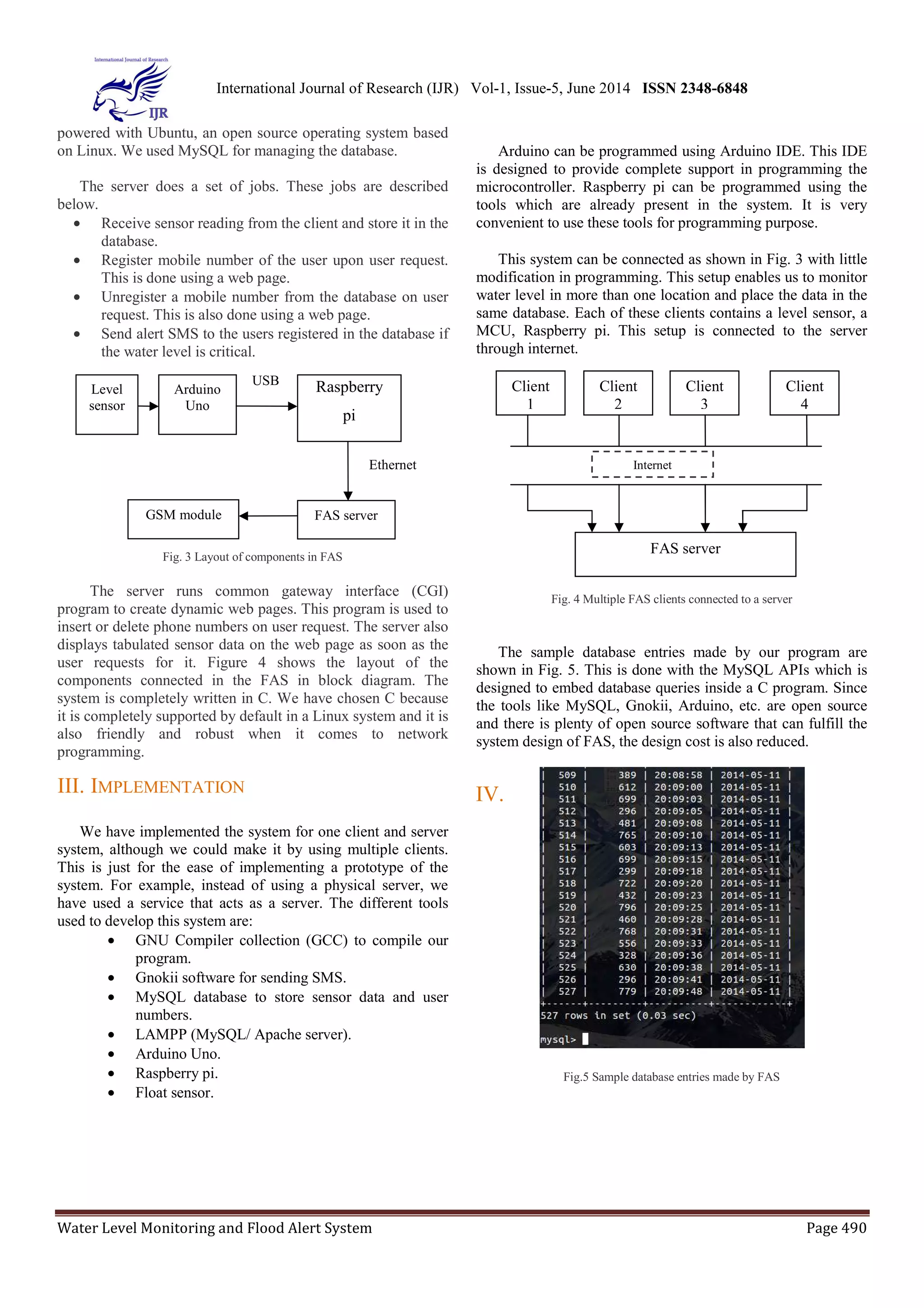 International Journal of Research (IJR) Vol-1, Issue-5, June 2014 ISSN 2348-6848 
powered with Ubuntu, an open source operating system based 
on Linux. We used MySQL for managing the database. 
The server does a set of jobs. These jobs are described 
below. 
· Receive sensor reading from the client and store it in the 
database. 
· Register mobile number of the user upon user request. 
This is done using a web page. 
· Unregister a mobile number from the database on user 
request. This is also done using a web page. 
· Send alert SMS to the users registered in the database if 
the water level is critical. 
Arduino 
Uno 
USB Raspberry 
GSM module FAS server 
Fig. 3 Layout of components in FAS 
Level 
sensor 
pi 
Ethernet 
The server runs common gateway interface (CGI) 
program to create dynamic web pages. This program is used to 
insert or delete phone numbers on user request. The server also 
displays tabulated sensor data on the web page as soon as the 
user requests for it. Figure 4 shows the layout of the 
components connected in the FAS in block diagram. The 
system is completely written in C. We have chosen C because 
it is completely supported by default in a Linux system and it is 
also friendly and robust when it comes to network 
programming. 
III. IMPLEMENTATION 
We have implemented the system for one client and server 
system, although we could make it by using multiple clients. 
This is just for the ease of implementing a prototype of the 
system. For example, instead of using a physical server, we 
have used a service that acts as a server. The different tools 
used to develop this system are: 
· GNU Compiler collection (GCC) to compile our 
program. 
· Gnokii software for sending SMS. 
· MySQL database to store sensor data and user 
numbers. 
· LAMPP (MySQL/ Apache server). 
· Arduino Uno. 
· Raspberry pi. 
· Float sensor. 
Arduino can be programmed using Arduino IDE. This IDE 
is designed to provide complete support in programming the 
microcontroller. Raspberry pi can be programmed using the 
tools which are already present in the system. It is very 
convenient to use these tools for programming purpose. 
This system can be connected as shown in Fig. 3 with little 
modification in programming. This setup enables us to monitor 
water level in more than one location and place the data in the 
same database. Each of these clients contains a level sensor, a 
MCU, Raspberry pi. This setup is connected to the server 
through internet. 
Client 
3 
Internet 
FAS server 
Client 
2 
Client 
4 
Fig. 4 Multiple FAS clients connected to a server 
Client 
1 
The sample database entries made by our program are 
shown in Fig. 5. This is done with the MySQL APIs which is 
designed to embed database queries inside a C program. Since 
the tools like MySQL, Gnokii, Arduino, etc. are open source 
and there is plenty of open source software that can fulfill the 
system design of FAS, the design cost is also reduced. 
IV. 
Fig.5 Sample database entries made by FAS 
Water Level Monitoring and Flood Alert System Page 490 
 