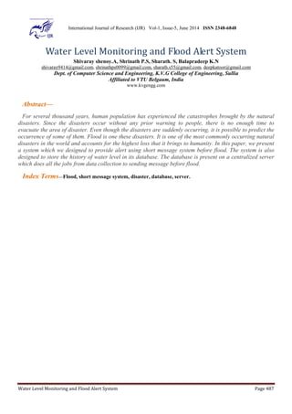 International Journal of Research (IJR) Vol-1, Issue-5, June 2014 ISSN 2348-6848 
Water Level Monitoring and Flood Alert System 
Shivaray shenoy.A, Shrinath P.S, Sharath. S, Balapradeep K.N 
shivaray9414@gmail.com, shrinathps0099@gmail.com, sharath.s55@gmail.com, deepkatoor@gmail.com 
Dept. of Computer Science and Engineering, K.V.G College of Engineering, Sullia 
Affiliated to VTU Belgaum, India 
www.kvgengg.com 
Abstract— 
For several thousand years, human population has experienced the catastrophes brought by the natural 
disasters. Since the disasters occur without any prior warning to people, there is no enough time to 
evacuate the area of disaster. Even though the disasters are suddenly occurring, it is possible to predict the 
occurrence of some of them. Flood is one these disasters. It is one of the most commonly occurring natural 
disasters in the world and accounts for the highest loss that it brings to humanity. In this paper, we present 
a system which we designed to provide alert using short message system before flood. The system is also 
designed to store the history of water level in its database. The database is present on a centralized server 
which does all the jobs from data collection to sending message before flood. 
Index Terms—Flood, short message system, disaster, database, server. 
Water Level Monitoring and Flood Alert System Page 487 
 