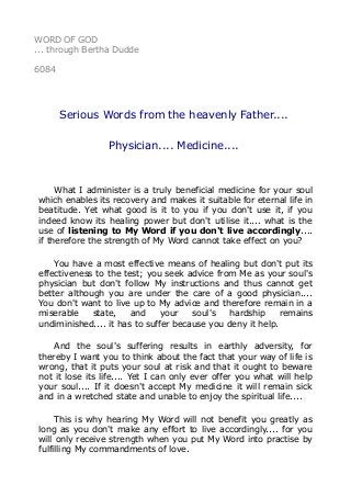 WORD OF GOD 
... through Bertha Dudde 
6084 
Serious Words from the heavenly Father.... 
Physician.... Medicine.... 
What I administer is a truly beneficial medicine for your soul 
which enables its recovery and makes it suitable for eternal life in 
beatitude. Yet what good is it to you if you don't use it, if you 
indeed know its healing power but don't utilise it.... what is the 
use of listening to My Word if you don't live accordingly.... 
if therefore the strength of My Word cannot take effect on you? 
You have a most effective means of healing but don't put its 
effectiveness to the test; you seek advice from Me as your soul's 
physician but don't follow My instructions and thus cannot get 
better although you are under the care of a good physician.... 
You don't want to live up to My advice and therefore remain in a 
miserable state, and your soul's hardship remains 
undiminished.... it has to suffer because you deny it help. 
And the soul's suffering results in earthly adversity, for 
thereby I want you to think about the fact that your way of life is 
wrong, that it puts your soul at risk and that it ought to beware 
not it lose its life.... Yet I can only ever offer you what will help 
your soul.... If it doesn't accept My medicine it will remain sick 
and in a wretched state and unable to enjoy the spiritual life.... 
This is why hearing My Word will not benefit you greatly as 
long as you don't make any effort to live accordingly.... for you 
will only receive strength when you put My Word into practise by 
fulfilling My commandments of love. 
 
