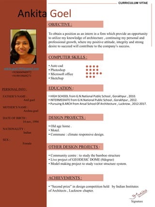 CURRICULUM VITAE
PERSONAL INFO :
FATHER’S NAME :
Anil goel
MOTHER’S NAME :
Archna goel
DATE OF BIRTH :
14 nov, 1994
NATIONALITY :
Indian
SEX :
Female
OBJECTIVE :
To obtain a position as an intern in a firm which provide an opportunity
to utilize my knowledge of architecture , continuing my personal and
professional growth, where my positive attitude, integrity and strong
desire to succeed will contribute to the company’s success.
COMPUTER SKILLS :
• Auto cad
• Photoshop
• Microsoft office
• Sketchup
DESIGN PROJECTS :
• Old age home .
• Motel.
• Commune : climate responsive design.
OTHER DESIGN PROJECTS :
• Community centre : to study the bamboo structure
• Live project of GEODESIC DOME (8degree)
• Model making project to study vector structure system.
ACHIEVEMENTS :
• “Second prize” in design competition held by Indian Institutes
of Architects , Lucknow chapter.
ankita.goel1993@gmail.com
+918604940972
+919919849271
.
Ankita Goel
EDUCATION :
• HIGH SCHOOL from G.N.National Public School , Gorakhpur , 2010.
• INTERMEDIATE from G.N.National Public School , Gorakhpur , 2012.
• Pursuing B.ARCH from Ansal School Of Architecture , Lucknow , 2012-2017.
Signature
 