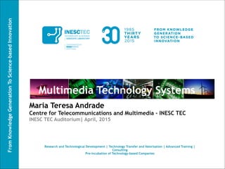 FromKnowledgeGenerationToScience-basedInnovation
Multimedia Technology Systems
Maria Teresa Andrade
Centre for Telecommunications and Multimedia - INESC TEC
INESC TEC Auditorium| April, 2015
Research and Technological Development | Technology Transfer and Valorisation | Advanced Training |
Consulting
Pre-incubation of Technology-based Companies
 