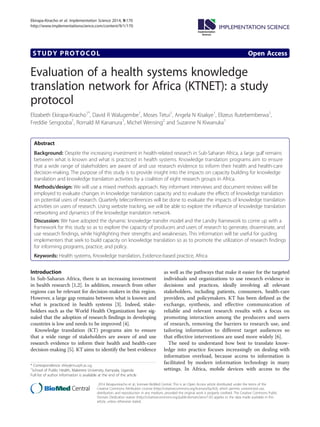 STUDY PROTOCOL Open Access
Evaluation of a health systems knowledge
translation network for Africa (KTNET): a study
protocol
Elizabeth Ekirapa-Kiracho1*
, David R Walugembe1
, Moses Tetui1
, Angela N Kisakye1
, Elizeus Rutebemberwa1
,
Freddie Sengooba1
, Rornald M Kananura1
, Michel Wensing2
and Suzanne N Kiwanuka1
Abstract
Background: Despite the increasing investment in health-related research in Sub-Saharan Africa, a large gulf remains
between what is known and what is practiced in health systems. Knowledge translation programs aim to ensure
that a wide range of stakeholders are aware of and use research evidence to inform their health and health-care
decision-making. The purpose of this study is to provide insight into the impacts on capacity building for knowledge
translation and knowledge translation activities by a coalition of eight research groups in Africa.
Methods/design: We will use a mixed methods approach. Key informant interviews and document reviews will be
employed to evaluate changes in knowledge translation capacity and to evaluate the effects of knowledge translation
on potential users of research. Quarterly teleconferences will be done to evaluate the impacts of knowledge translation
activities on users of research. Using website tracking, we will be able to explore the influence of knowledge translation
networking and dynamics of the knowledge translation network.
Discussion: We have adopted the dynamic knowledge transfer model and the Landry framework to come up with a
framework for this study so as to explore the capacity of producers and users of research to generate, disseminate, and
use research findings, while highlighting their strengths and weaknesses. This information will be useful for guiding
implementers that seek to build capacity on knowledge translation so as to promote the utilization of research findings
for informing programs, practice, and policy.
Keywords: Health systems, Knowledge translation, Evidence-based practice, Africa
Introduction
In Sub-Saharan Africa, there is an increasing investment
in health research [1,2]. In addition, research from other
regions can be relevant for decision-makers in this region.
However, a large gap remains between what is known and
what is practiced in health systems [3]. Indeed, stake-
holders such as the World Health Organization have sig-
naled that the adoption of research findings in developing
countries is low and needs to be improved [4].
Knowledge translation (KT) programs aim to ensure
that a wide range of stakeholders are aware of and use
research evidence to inform their health and health-care
decision-making [5]. KT aims to identify the best evidence
as well as the pathways that make it easier for the targeted
individuals and organizations to use research evidence in
decisions and practices, ideally involving all relevant
stakeholders, including patients, consumers, health-care
providers, and policymakers. KT has been defined as the
exchange, synthesis, and effective communication of
reliable and relevant research results with a focus on
promoting interaction among the producers and users
of research, removing the barriers to research use, and
tailoring information to different target audiences so
that effective interventions are used more widely [6].
The need to understand how best to translate know-
ledge into practice focuses increasingly on dealing with
information overload, because access to information is
facilitated by modern information technology in many
settings. In Africa, mobile devices with access to the
* Correspondence: ekky@musph.ac.ug
1
School of Public Health, Makerere University, Kampala, Uganda
Full list of author information is available at the end of the article
Implementation
Science
? 2014 Ekirapa-kiracho et al.; licensee BioMed Central. This is an Open Access article distributed under the terms of the
Creative Commons Attribution License (http://creativecommons.org/licenses/by/4.0), which permits unrestricted use,
distribution, and reproduction in any medium, provided the original work is properly credited. The Creative Commons Public
Domain Dedication waiver (http://creativecommons.org/publicdomain/zero/1.0/) applies to the data made available in this
article, unless otherwise stated.
Ekirapa-Kiracho et al. Implementation Science 2014, 9:170
http://www.implementationscience.com/content/9/1/170
 
