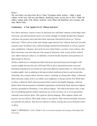 Week 1
The exert below was taken from the LA Times Newspaper article archives. I think it speak
volumes on the issue with race and ethnicity identifying issues we now face in 2014. I think the
authors vantage point of the African American verses Black self identifying term resonates with
many Blacks today.
Commentary: A Vote Against Use of 'African-American'
I'm a black American, I teach a course on American race and ethnic relations at San Diego State
University, and, after giving the matter very serious thought, I've finally decided that I disagree
with those who propose that I and other black Americans henceforth be known as "African-
Americans." Those in favor of the name change argue that the term "African-American" provides
a greater sense of cultural roots, cultural heritage and historical homeland, as well as a greater
sense of definition. I disagree, first of all, because I don't believe, nor have I seen evidence, that
black Americans--any more than any other group of Americans--lack a sense of their cultural
roots. Black American culture is, by definition, rooted in the life situations and experiences of
black people in America.
All but a relatively few contemporary black Americans descend from persons brought to this
country roughly between the years 1619 and 1850, by force, uprooted from their ancestral
homelands and placed in an entirely new and vastly different cultural milieu--to which they had
to adapt rapidly. And, in adapting to the impoverished conditions of slavery and second-class
citizenship, they created a black American culture, consisting of, among other things: a distinctly
black American cuisine of low-cost edibles more indigenous to Europe and the New World than
to Africa, a distinctly black American patois firmly rooted in the English language, relatively
distinct black American patterns of familial organization and distinctly black American religious
practices grounded in Christianity, a non-African religion. The truth of the matter, then, is that
the overwhelming majority of black Americans are, at the very least, six or seven generations
culturally removed from Africa. They speak no African language. Their religious beliefs and
practices are non-African. Their daily cuisine is non-African. Their marital and family structures
are typically non-African. They have no relatives in Africa, and they have never themselves been
to Africa.
(April 2, 1989|PHILLIP T. GAY | Phillip T. Gay is an associate professor of sociology at San Diego State
University)
 