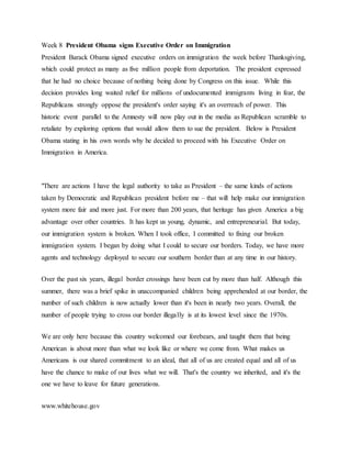Week 8 President Obama signs Executive Order on Immigration
President Barack Obama signed executive orders on immigration the week before Thanksgiving,
which could protect as many as five million people from deportation. The president expressed
that he had no choice because of nothing being done by Congress on this issue. While this
decision provides long waited relief for millions of undocumented immigrants living in fear, the
Republicans strongly oppose the president's order saying it's an overreach of power. This
historic event parallel to the Amnesty will now play out in the media as Republican scramble to
retaliate by exploring options that would allow them to sue the president. Below is President
Obama stating in his own words why he decided to proceed with his Executive Order on
Immigration in America.
"There are actions I have the legal authority to take as President – the same kinds of actions
taken by Democratic and Republican president before me – that will help make our immigration
system more fair and more just. For more than 200 years, that heritage has given America a big
advantage over other countries. It has kept us young, dynamic, and entrepreneurial. But today,
our immigration system is broken. When I took office, I committed to fixing our broken
immigration system. I began by doing what I could to secure our borders. Today, we have more
agents and technology deployed to secure our southern border than at any time in our history.
Over the past six years, illegal border crossings have been cut by more than half. Although this
summer, there was a brief spike in unaccompanied children being apprehended at our border, the
number of such children is now actually lower than it's been in nearly two years. Overall, the
number of people trying to cross our border illegally is at its lowest level since the 1970s.
We are only here because this country welcomed our forebears, and taught them that being
American is about more than what we look like or where we come from. What makes us
Americans is our shared commitment to an ideal, that all of us are created equal and all of us
have the chance to make of our lives what we will. That's the country we inherited, and it's the
one we have to leave for future generations.
www.whitehouse.gov
 