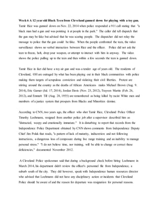 Week 6 A 12 year old Black Teen from Cleveland gunned down for playing with a toy gun.
Tamir Rice was gunned down on Nov. 22, 2014 when police responded a 911 call stating that "a
black man had a gun and was pointing it at people in the park." The caller did tell dispatch that
the gun may be fake but advised that he was scaring people. The dispatcher did not relay the
message to police that the gun could be fake. When the people confronted the teen, the video
surveillance shows no verbal interaction between Rice and the officer. Police did not ask the
teen to freeze, holt, drop your weapon, or attempt to interact with him in anyway. The video
shows the police pulling up to the teen and then within a few seconds the teen is gunned down.
Tamir Rice in fact did have a toy air gun and was a tender age of years old. The residents of
Cleveland, OH are outraged by what has been playing out in their black communities with police
making them targets of scrupulous conviction and violating their civil liberties. Protest are
stirring around the country as the deaths of African Americans males Michael Brown (Aug. 9.
2014), Eric Garner (Jul. 17, 2014), Jordan Davis (Nov. 23, 2012), Trayvon Martin (Feb. 26,
2012), and Emmett Till (Aug. 28, 1955) are remembered as being killed by racist White men and
members of a justice system that prospers from Blacks and Minorities demise.
According to CNN, two years ago, the officer who shot Tamir Rice, Cleveland Police Officer
Timothy Loehmann, resigned from another police job after a supervisor described him as
"distracted, weepy and emotionally immature." It is disturbing to report that records from the
Independence Police Department obtained by CNN shows comments from Independence Deputy
Chief Jim Polak that reads, "a pattern of lack of maturity, indiscretion and not following
instructions, a dangerous loss of composure during live range training and an inability to manage
personal stress." "I do not believe time, nor training, will be able to change or correct these
deficiencies," documented November 2012.
A Cleveland Police spokesman said that during a background check before hiring Loehmann in
March 2014, his department didn't review the officer's personnel file from Independence, a
suburb south of the city. They did however, speak with Independence human resources director
who advised that Loehmann did not have any disciplinary action or incidents that Cleveland
Police should be aware of and the reason for departure was resignation for personal reasons.
 