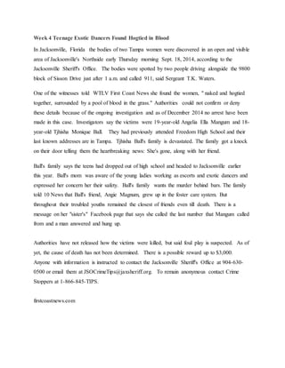 Week 4 Teenage Exotic Dancers Found Hogtied in Blood
In Jacksonville, Florida the bodies of two Tampa women were discovered in an open and visible
area of Jacksonville's Northside early Thursday morning Sept. 18, 2014, according to the
Jacksonville Sheriff's Office. The bodies were spotted by two people driving alongside the 9800
block of Sisson Drive just after 1 a.m. and called 911, said Sergeant T.K. Waters.
One of the witnesses told WTLV First Coast News she found the women, " naked and hogtied
together, surrounded by a pool of blood in the grass." Authorities could not confirm or deny
these details because of the ongoing investigation and as of December 2014 no arrest have been
made in this case. Investigators say the victims were 19-year-old Angelia Ella Mangum and 18-
year-old Tjhisha Monique Ball. They had previously attended Freedom High School and their
last known addresses are in Tampa. Tjhisha Ball's family is devastated. The family got a knock
on their door telling them the heartbreaking news: She's gone, along with her friend.
Ball's family says the teens had dropped out of high school and headed to Jacksonville earlier
this year. Ball's mom was aware of the young ladies working as escorts and exotic dancers and
expressed her concern her their safety. Ball's family wants the murder behind bars. The family
told 10 News that Ball's friend, Angie Magnum, grew up in the foster care system. But
throughout their troubled youths remained the closest of friends even till death. There is a
message on her "sister's" Facebook page that says she called the last number that Mangum called
from and a man answered and hung up.
Authorities have not released how the victims were killed, but said foul play is suspected. As of
yet, the cause of death has not been determined. There is a possible reward up to $3,000.
Anyone with information is instructed to contact the Jacksonville Sheriff's Office at 904-630-
0500 or email them at JSOCrimeTips@jaxsheriff.org. To remain anonymous contact Crime
Stoppers at 1-866-845-TIPS.
firstcoastnews.com
 