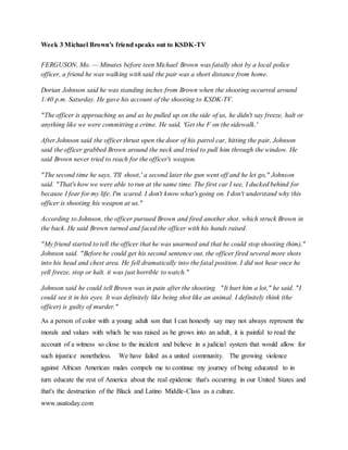 Week 3 Michael Brown's friend speaks out to KSDK-TV
FERGUSON, Mo. — Minutes before teen Michael Brown was fatally shot by a local police
officer, a friend he was walking with said the pair was a short distance from home.
Dorian Johnson said he was standing inches from Brown when the shooting occurred around
1:40 p.m. Saturday. He gave his account of the shooting to KSDK-TV.
"The officer is approaching us and as he pulled up on the side of us, he didn't say freeze, halt or
anything like we were committing a crime. He said, 'Get the F on the sidewalk.'
After Johnson said the officer thrust open the door of his patrol car, hitting the pair, Johnson
said the officer grabbed Brown around the neck and tried to pull him through the window. He
said Brown never tried to reach for the officer's weapon.
"The second time he says, 'I'll shoot,' a second later the gun went off and he let go," Johnson
said. "That's how we were able to run at the same time. The first car I see, I ducked behind for
because I fear for my life. I'm scared. I don't know what's going on. I don't understand why this
officer is shooting his weapon at us."
According to Johnson, the officer pursued Brown and fired another shot. which struck Brown in
the back. He said Brown turned and faced the officer with his hands raised.
"My friend started to tell the officer that he was unarmed and that he could stop shooting (him),"
Johnson said. "Before he could get his second sentence out, the officer fired several more shots
into his head and chest area. He fell dramatically into the fatal position. I did not hear once he
yell freeze, stop or halt. it was just horrible to watch."
Johnson said he could tell Brown was in pain after the shooting. "It hurt him a lot," he said. "I
could see it in his eyes. It was definitely like being shot like an animal. I definitely think (the
officer) is guilty of murder."
As a person of color with a young adult son that I can honestly say may not always represent the
morals and values with which he was raised as he grows into an adult, it is painful to read the
account of a witness so close to the incident and believe in a judicial system that would allow for
such injustice nonetheless. We have failed as a united community. The growing violence
against African American males compels me to continue my journey of being educated to in
turn educate the rest of America about the real epidemic that's occurring in our United States and
that's the destruction of the Black and Latino Middle-Class as a culture.
www.usatoday.com
 
