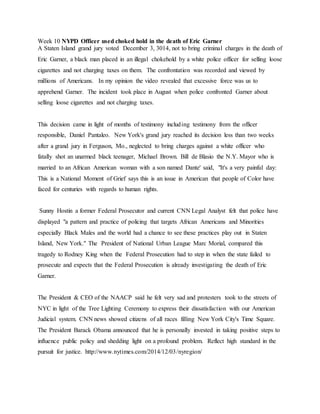 Week 10 NYPD Officer used choked hold in the death of Eric Garner
A Staten Island grand jury voted December 3, 3014, not to bring criminal charges in the death of
Eric Garner, a black man placed in an illegal chokehold by a white police officer for selling loose
cigarettes and not charging taxes on them. The confrontation was recorded and viewed by
millions of Americans. In my opinion the video revealed that excessive force was us to
apprehend Garner. The incident took place in August when police confronted Garner about
selling loose cigarettes and not charging taxes.
This decision came in light of months of testimony including testimony from the officer
responsible, Daniel Pantaleo. New York's grand jury reached its decision less than two weeks
after a grand jury in Ferguson, Mo., neglected to bring charges against a white officer who
fatally shot an unarmed black teenager, Michael Brown. Bill de Blasio the N.Y. Mayor who is
married to an African American woman with a son named Dante' said, "It's a very painful day:
This is a National Moment of Grief says this is an issue in American that people of Color have
faced for centuries with regards to human rights.
Sunny Hostin a former Federal Prosecutor and current CNN Legal Analyst felt that police have
displayed "a pattern and practice of policing that targets African Americans and Minorities
especially Black Males and the world had a chance to see these practices play out in Staten
Island, New York." The President of National Urban League Marc Morial, compared this
tragedy to Rodney King when the Federal Prosecution had to step in when the state failed to
prosecute and expects that the Federal Prosecution is already investigating the death of Eric
Garner.
The President & CEO of the NAACP said he felt very sad and protesters took to the streets of
NYC in light of the Tree Lighting Ceremony to express their dissatisfaction with our American
Judicial system. CNN news showed citizens of all races filling New York City's Time Square.
The President Barack Obama announced that he is personally invested in taking positive steps to
influence public policy and shedding light on a profound problem. Reflect high standard in the
pursuit for justice. http://www.nytimes.com/2014/12/03/nyregion/
 