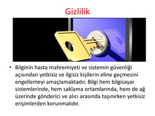 Gizlilik
• Bilginin hasta mahremiyeti ve sistemin güvenliği
açısından yetkisiz ve ilgisiz kişilerin eline geçmesini
engellemeyi amaçlamaktadır. Bilgi hem bilgisayar
sistemlerinde, hem saklama ortamlarında, hem de ağ
üzerinde gönderici ve alıcı arasında taşınırken yetkisiz
erişimlerden korunmalıdır.
 
