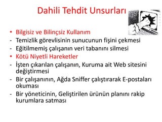 Dahili Tehdit Unsurları
• Bilgisiz ve Bilinçsiz Kullanım
- Temizlik görevlisinin sunucunun fişini çekmesi
- Eğitilmemiş çalışanın veri tabanını silmesi
• Kötü Niyetli Hareketler
- İşten çıkarılan çalışanın, Kuruma ait Web sitesini
değiştirmesi
- Bir çalışanının, Ağda Sniffer çalıştırarak E-postaları
okuması
- Bir yöneticinin, Geliştirilen ürünün planını rakip
kurumlara satması
 