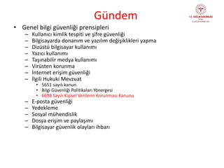 Gündem
• Genel bilgi güvenliği prensipleri
– Kullanıcı kimlik tespiti ve şifre güvenliği
– Bilgisayarda donanım ve yazılım değişiklikleri yapma
– Dizüstü bilgisayar kullanımı
– Yazıcı kullanımı
– Taşınabilir medya kullanımı
– Virüsten korunma
– İnternet erişim güvenliği
– İlgili Hukuki Mevzuat
• 5651 sayılı kanun
• Bilgi Güvenliği Politikaları Yönergesi
• 6698 Sayılı Kişisel Verilerin Korunması Kanunu
– E-posta güvenliği
– Yedekleme
– Sosyal mühendislik
– Dosya erişim ve paylaşımı
– Bilgisayar güvenlik olayları ihbarı
 