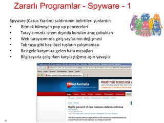 22
Spyware (Casus Yazılım) saldırısının belirtileri şunlardır:
• Bitmek bilmeyen pop up pencereleri
• Tarayıcımızda istem dışında kurulan araç çubukları
• Web tarayıcımızda giriş sayfasının değişmesi
• Tab tuşu gibi bazı özel tuşların çalışmaması
• Rastgele karşımıza gelen hata mesajları
• Bilgisayarla çalışırken karşılaştığımız aşırı yavaşlık
Zararlı Programlar - Spyware - 1
 