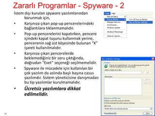 23
İstem dışı kurulan spyware yazılımlarından
korunmak için,
• Karşınıza çıkan pop-up pencerelerindeki
bağlantılara tıklanmamalıdır.
• Pop-up pencerelerini kapatırken, pencere
içindeki kapat tuşunu kullanmak yerine,
pencerenin sağ üst köşesinde bulunan “X”
işareti kullanılmalıdır.
• Karşınıza çıkan pencerelerde
beklemediğiniz bir soru çıktığında,
doğrudan “Evet” seçeneği seçilmemelidir.
• Spyware ile mücadele için kullanılan bir
çok yazılım da aslında başlı başına casus
yazılımdır. Sistem yöneticisine danışmadan
bu tip yazılımlar kurulmamalıdır.
• Ücretsiz yazılımlara dikkat
edilmelidir.
Zararlı Programlar - Spyware - 2
 