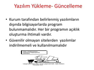 Yazılım Yükleme- Güncelleme
• Kurum tarafından belirlenmiş yazılımların
dışında bilgisayarlarda program
bulunmamalıdır. Her bir programın açıklık
oluşturma ihtimali vardır.
• Güvenilir olmayan sitelerden yazılımlar
indirilmemeli ve kullanılmamalıdır
 