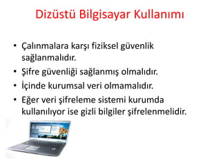 Dizüstü Bilgisayar Kullanımı
• Çalınmalara karşı fiziksel güvenlik
sağlanmalıdır.
• ifre güvenliği sağlanmış olmalıdır.
• İçinde kurumsal veri olmamalıdır.
• Eğer veri şifreleme sistemi kurumda
kullanılıyor ise gizli bilgiler şifrelenmelidir.
 