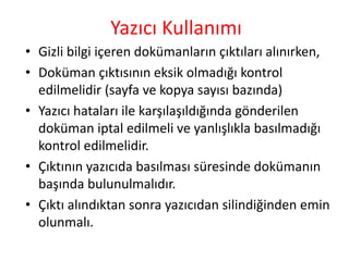 Yazıcı Kullanımı
• Gizli bilgi içeren dokümanların çıktıları alınırken,
• Doküman çıktısının eksik olmadığı kontrol
edilmelidir (sayfa ve kopya sayısı bazında)
• Yazıcı hataları ile karşılaşıldığında gönderilen
doküman iptal edilmeli ve yanlışlıkla basılmadığı
kontrol edilmelidir.
• Çıktının yazıcıda basılması süresinde dokümanın
başında bulunulmalıdır.
• Çıktı alındıktan sonra yazıcıdan silindiğinden emin
olunmalı.
 