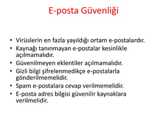 E-posta Güvenliği
• Virüslerin en fazla yayıldığı ortam e-postalardır.
• Kaynağı tanınmayan e-postalar kesinlikle
açılmamalıdır.
• Güvenilmeyen eklentiler açılmamalıdır.
• Gizli bilgi şifrelenmedikçe e-postalarla
gönderilmemelidir.
• Spam e-postalara cevap verilmemelidir.
• E-posta adres bilgisi güvenilir kaynaklara
verilmelidir.
 