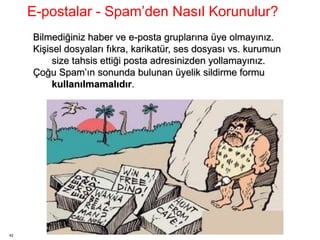 42
Bilmediğiniz haber ve e-posta gruplarına üye olmayınız.
Kişisel dosyaları fıkra, karikatür, ses dosyası vs. kurumun
size tahsis ettiği posta adresinizden yollamayınız.
Çoğu Spam’ın sonunda bulunan üyelik sildirme formu
kullanılmamalıdır.
E-postalar - Spam’den Nasıl Korunulur?
 