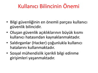 Kullanıcı Bilincinin Önemi
• Bilgi güvenliğinin en önemli parçası kullanıcı
güvenlik bilincidir.
• Oluşan güvenlik açıklıklarının büyük kısmı
kullanıcı hatasından kaynaklanmaktadır.
• Saldırganlar (Hacker) çoğunlukla kullanıcı
hatalarını kullanmaktadır.
• Sosyal mühendislik içerikli bilgi edinme
girişimleri yaşanmaktadır.
 